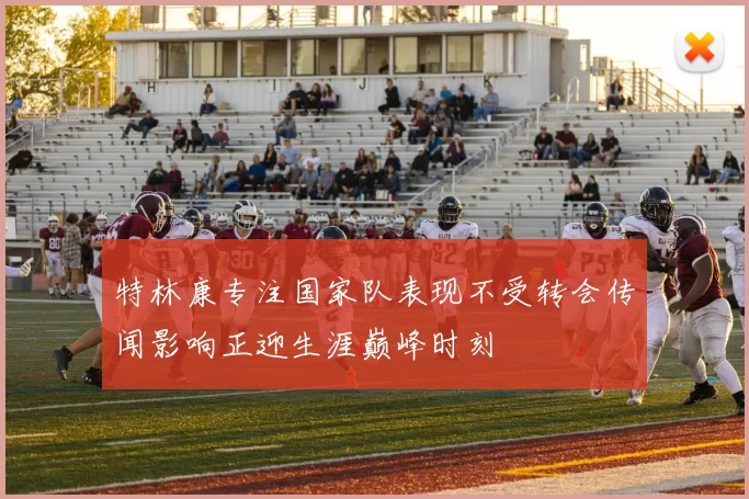 特林康专注国家队表现不受转会传闻影响正迎生涯巅峰时刻