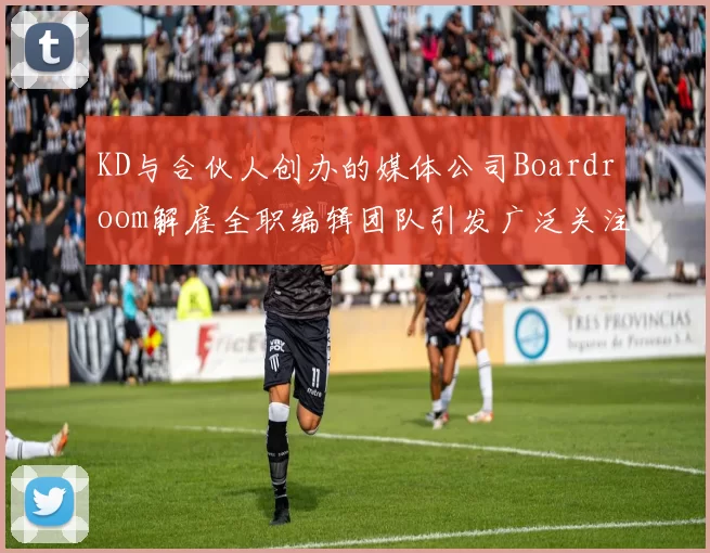 KD与合伙人创办的媒体公司Boardroom解雇全职编辑团队引发广泛关注
