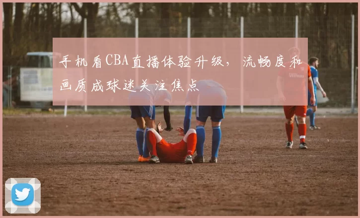 手机看CBA直播体验升级，流畅度和画质成球迷关注焦点