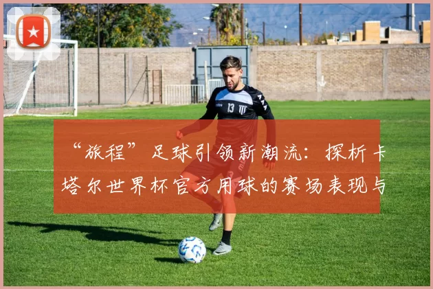 “旅程”足球引领新潮流：探析卡塔尔世界杯官方用球的赛场表现与设计理念