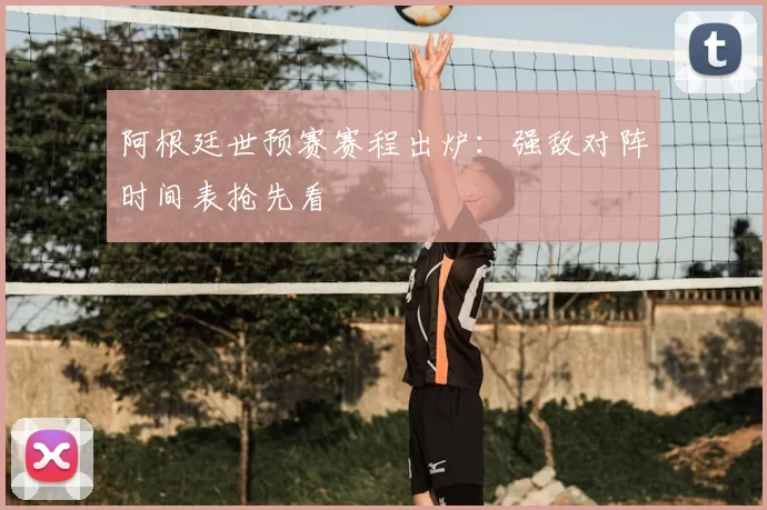 阿根廷世预赛赛程出炉：强敌对阵时间表抢先看