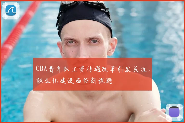 CBA青年队工资待遇改革引发关注，职业化建设面临新课题