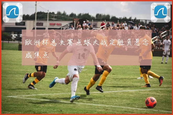 欧洲杯总决赛点球大战定胜负悬念成焦点