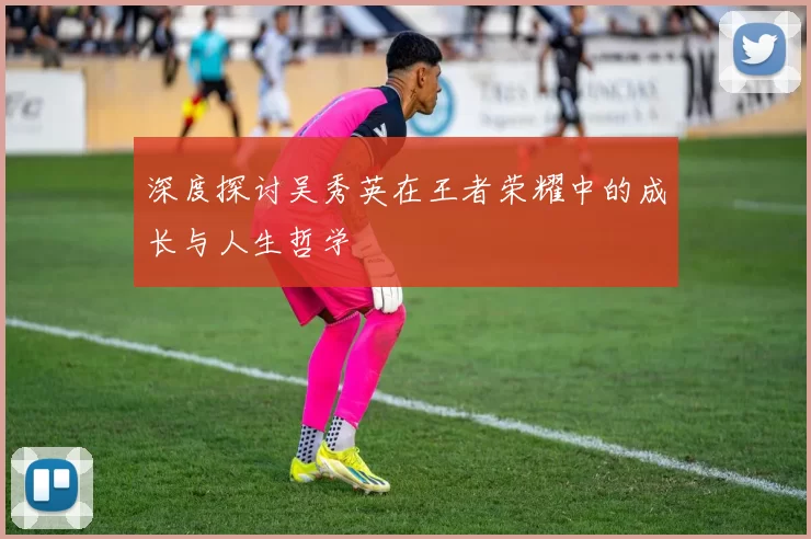 深度探讨吴秀英在王者荣耀中的成长与人生哲学