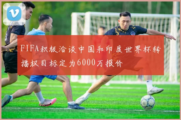 FIFA积极洽谈中国和印度世界杯转播权目标定为6000万报价