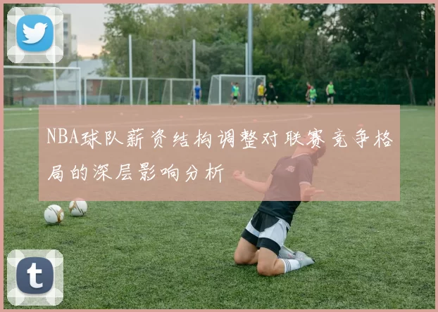 NBA球队薪资结构调整对联赛竞争格局的深层影响分析