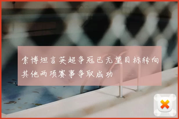 索博坦言英超争冠已无望目标转向其他两项赛事争取成功