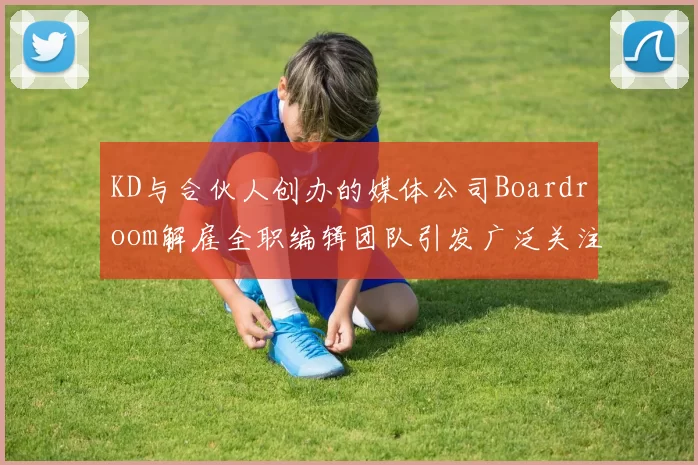 KD与合伙人创办的媒体公司Boardroom解雇全职编辑团队引发广泛关注