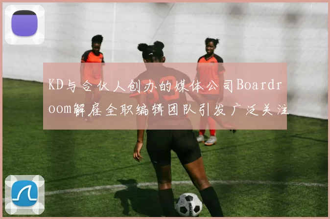 KD与合伙人创办的媒体公司Boardroom解雇全职编辑团队引发广泛关注