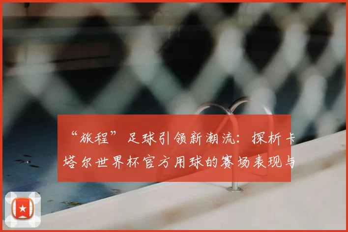 “旅程”足球引领新潮流：探析卡塔尔世界杯官方用球的赛场表现与设计理念