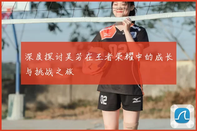 深度探讨吴芳在王者荣耀中的成长与挑战之旅