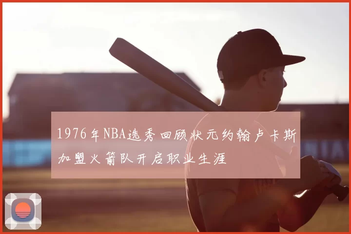 1976年NBA选秀回顾状元约翰卢卡斯加盟火箭队开启职业生涯