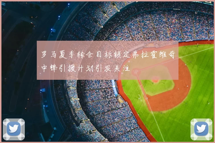 罗马夏季转会目标锁定弗拉霍维奇中锋引援计划引发关注