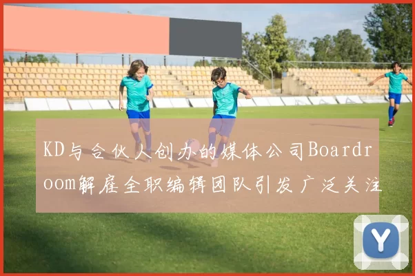 KD与合伙人创办的媒体公司Boardroom解雇全职编辑团队引发广泛关注