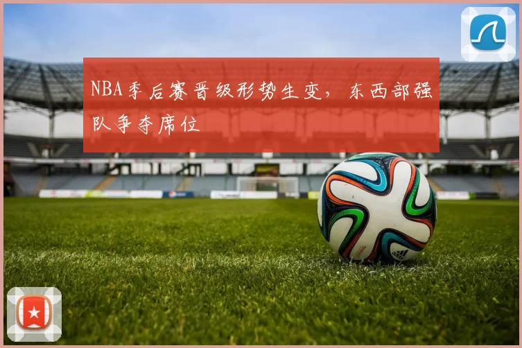 NBA季后赛晋级形势生变，东西部强队争夺席位