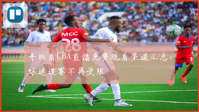 手机看CBA直播免费观看渠道汇总，球迷追赛不再受限