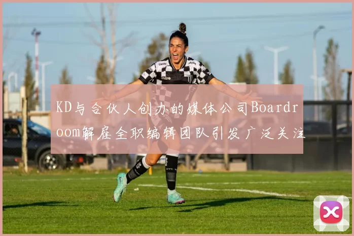 KD与合伙人创办的媒体公司Boardroom解雇全职编辑团队引发广泛关注