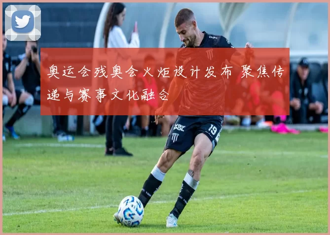 奥运会残奥会火炬设计发布 聚焦传递与赛事文化融合