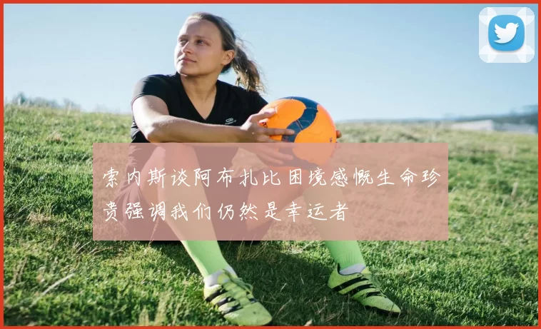 索内斯谈阿布扎比困境感慨生命珍贵强调我们仍然是幸运者