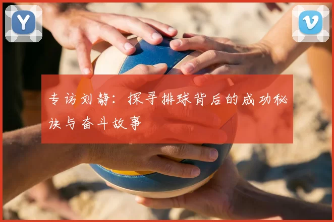 专访刘静:探寻排球背后的成功秘诀与奋斗故事