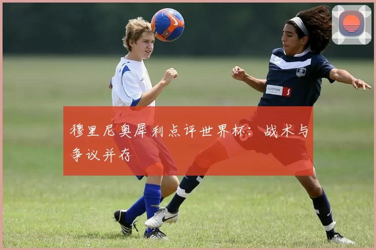 穆里尼奥犀利点评世界杯:战术与争议并存