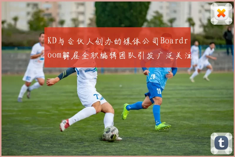 KD与合伙人创办的媒体公司Boardroom解雇全职编辑团队引发广泛关注