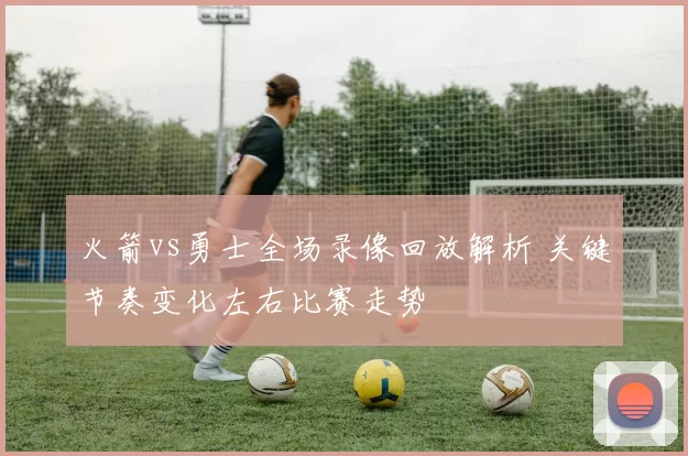 火箭vs勇士全场录像回放解析 关键节奏变化左右比赛走势